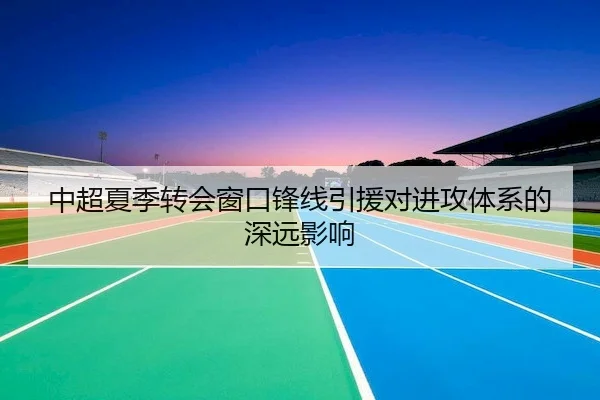中超夏季转会窗口锋线引援对进攻体系的深远影响（bet365Sports）